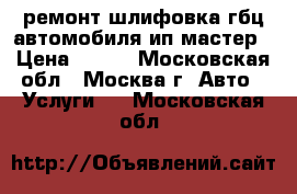 ремонт шлифовка гбц автомобиля ип мастер › Цена ­ 900 - Московская обл., Москва г. Авто » Услуги   . Московская обл.